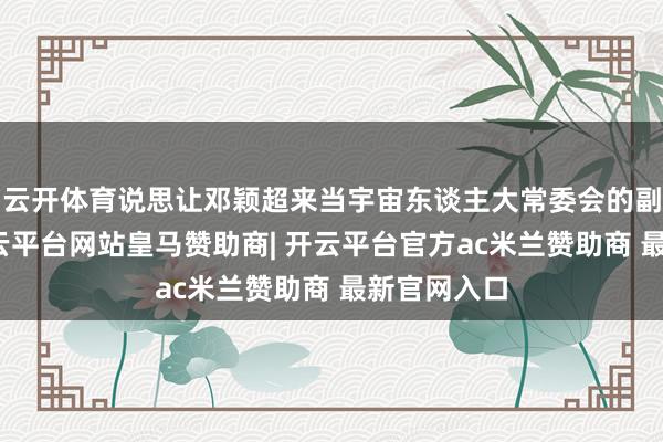 云开体育说思让邓颖超来当宇宙东谈主大常委会的副委员长-开云平