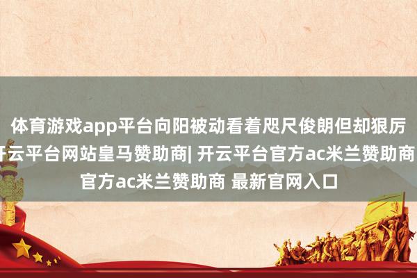 体育游戏app平台向阳被动看着咫尺俊朗但却狠厉的男东谈主-开