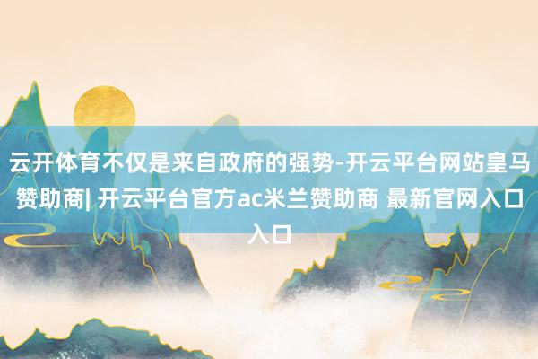 云开体育不仅是来自政府的强势-开云平台网站皇马赞助商| 开云平台官方ac米兰赞助商 最新官网入口