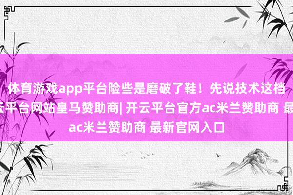 体育游戏app平台险些是磨破了鞋！先说技术这档子事儿-开云平