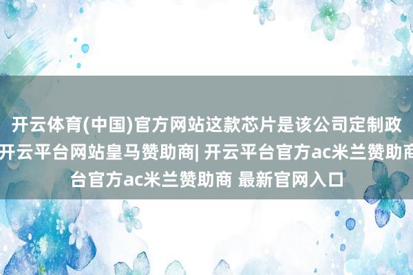 开云体育(中国)官方网站这款芯片是该公司定制政策的一大得手-开云平台网站皇马赞助商| 开云平台官方ac米兰赞助商 最新官网入口