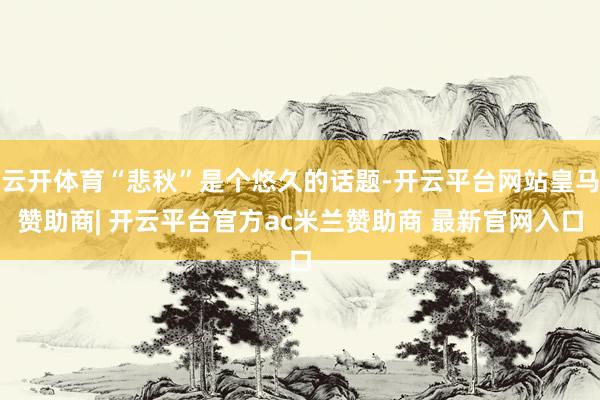 云开体育“悲秋”是个悠久的话题-开云平台网站皇马赞助商| 开云平台官方ac米兰赞助商 最新官网入口
