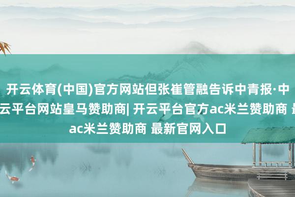 开云体育(中国)官方网站但张崔管融告诉中青报·中青网记者-开