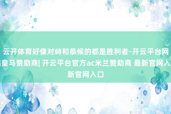 云开体育好像对峙和恭候的都是胜利者-开云平台网站皇马赞助商|
