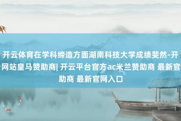 开云体育在学科缔造方面湖南科技大学成绩斐然-开云平台网站皇马