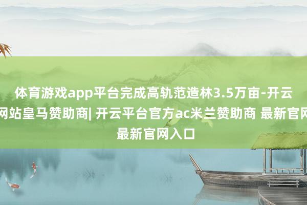 体育游戏app平台完成高轨范造林3.5万亩-开云平台网站皇马