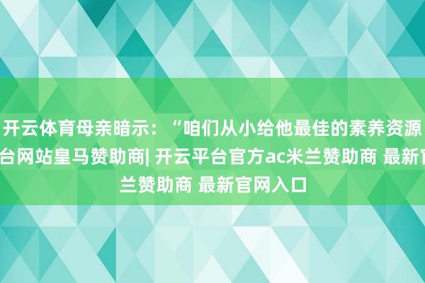 开云体育母亲暗示：“咱们从小给他最佳的素养资源-开云平台网站皇马赞助商| 开云平台官方ac米兰赞助商 最新官网入口