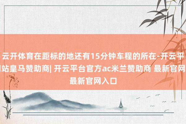 云开体育在距标的地还有15分钟车程的所在-开云平台网站皇马赞