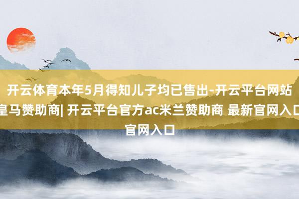 开云体育本年5月得知儿子均已售出-开云平台网站皇马赞助商| 