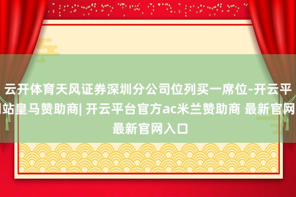 云开体育天风证券深圳分公司位列买一席位-开云平台网站皇马赞助商| 开云平台官方ac米兰赞助商 最新官网入口