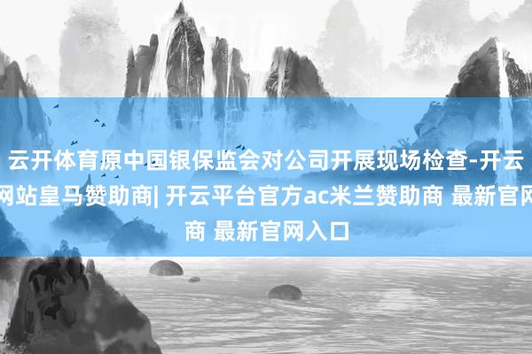 云开体育原中国银保监会对公司开展现场检查-开云平台网站皇马赞助商| 开云平台官方ac米兰赞助商 最新官网入口