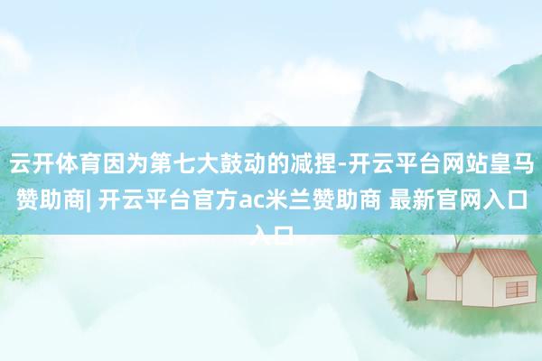 云开体育因为第七大鼓动的减捏-开云平台网站皇马赞助商| 开云平台官方ac米兰赞助商 最新官网入口