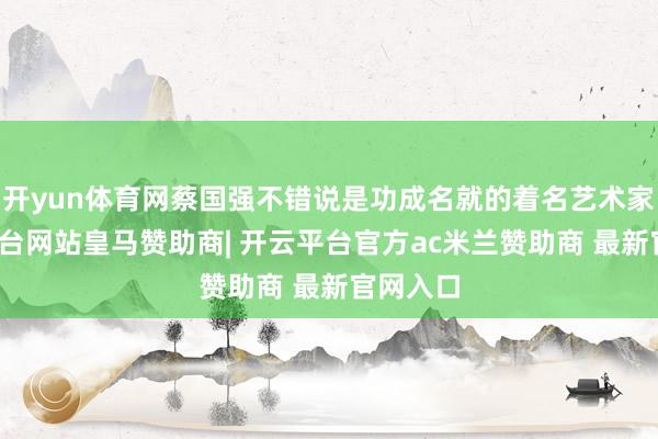 开yun体育网蔡国强不错说是功成名就的着名艺术家-开云平台网站皇马赞助商| 开云平台官方ac米兰赞助商 最新官网入口