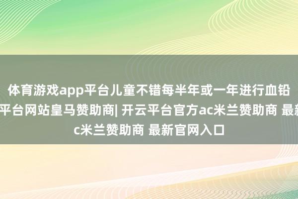 体育游戏app平台儿童不错每半年或一年进行血铅查验-开云平台