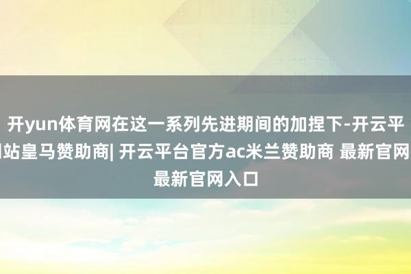 开yun体育网在这一系列先进期间的加捏下-开云平台网站皇马赞
