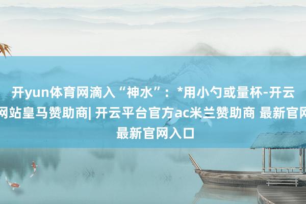 开yun体育网滴入“神水”：*用小勺或量杯-开云平台网站皇马赞助商| 开云平台官方ac米兰赞助商 最新官网入口