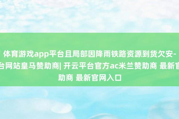 体育游戏app平台且局部因降雨铁路资源到货欠安-开云平台网站皇马赞助商| 开云平台官方ac米兰赞助商 最新官网入口