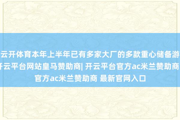 云开体育本年上半年已有多家大厂的多款重心储备游戏得回版号-开云平台网站皇马赞助商| 开云平台官方ac米兰赞助商 最新官网入口