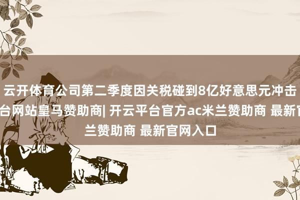 云开体育公司第二季度因关税碰到8亿好意思元冲击-开云平台网站皇马赞助商| 开云平台官方ac米兰赞助商 最新官网入口