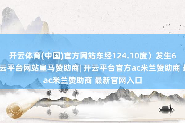 开云体育(中国)官方网站东经124.10度）发生6.9级地震