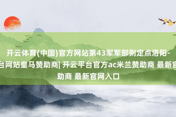 开云体育(中国)官方网站第43军军部则定点洛阳-开云平台网站