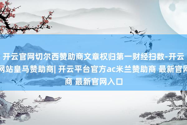开云官网切尔西赞助商文章权归第一财经扫数-开云平台网站皇马赞