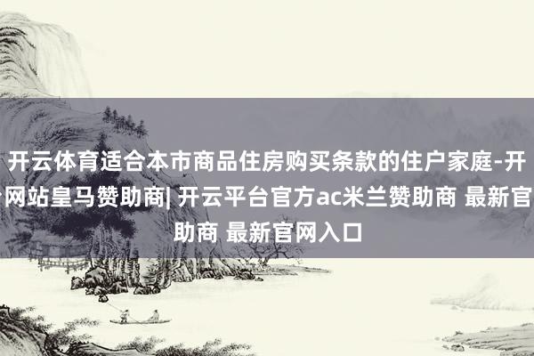 开云体育适合本市商品住房购买条款的住户家庭-开云平台网站皇马赞助商| 开云平台官方ac米兰赞助商 最新官网入口