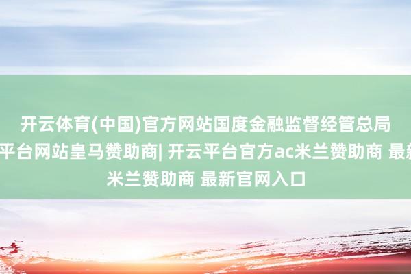 开云体育(中国)官方网站　　国度金融监督经管总局暗示-开云平台网站皇马赞助商| 开云平台官方ac米兰赞助商 最新官网入口