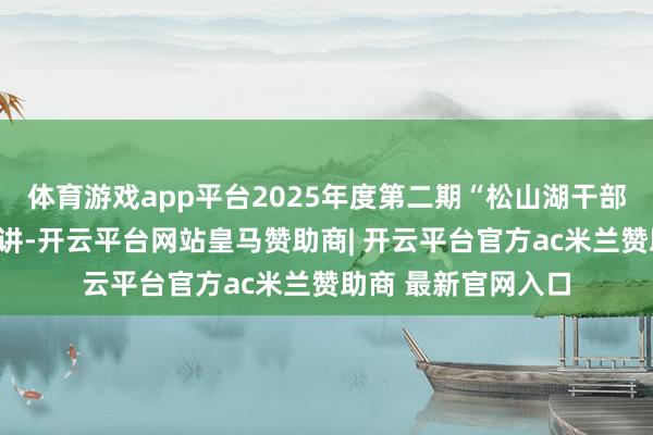 体育游戏app平台2025年度第二期“松山湖干部学堂”专题培训开讲-开云平台网站皇马赞助商| 开云平台官方ac米兰赞助商 最新官网入口