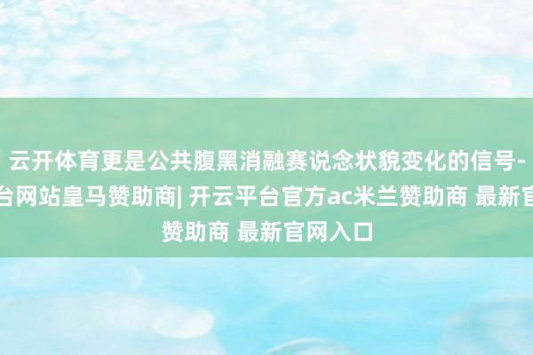 云开体育更是公共腹黑消融赛说念状貌变化的信号-开云平台网站皇马赞助商| 开云平台官方ac米兰赞助商 最新官网入口