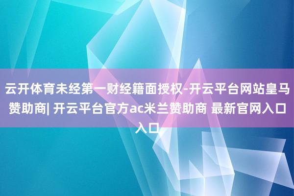 云开体育未经第一财经籍面授权-开云平台网站皇马赞助商| 开云平台官方ac米兰赞助商 最新官网入口