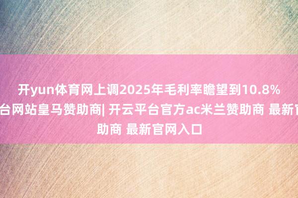 开yun体育网上调2025年毛利率瞻望到10.8%-开云平台网站皇马赞助商| 开云平台官方ac米兰赞助商 最新官网入口