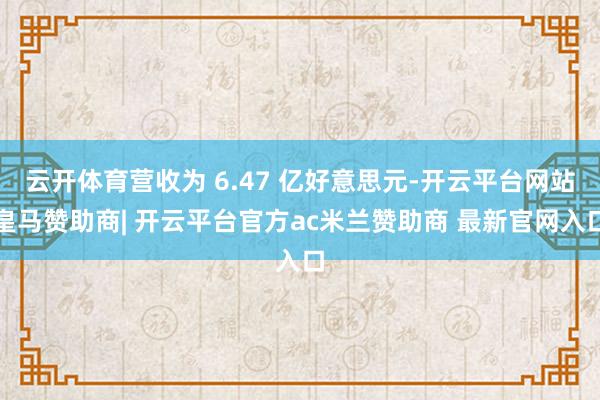 云开体育营收为 6.47 亿好意思元-开云平台网站皇马赞助商| 开云平台官方ac米兰赞助商 最新官网入口