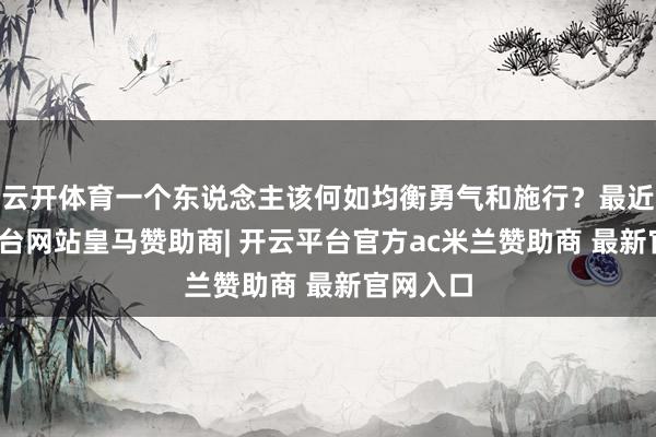 云开体育一个东说念主该何如均衡勇气和施行？最近-开云平台网站皇马赞助商| 开云平台官方ac米兰赞助商 最新官网入口