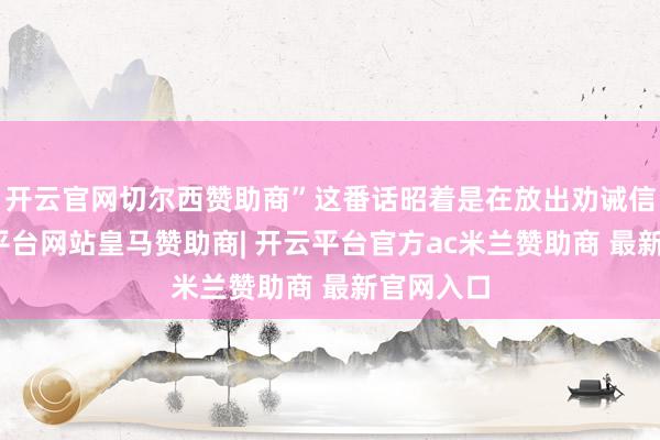 开云官网切尔西赞助商”这番话昭着是在放出劝诫信号-开云平台网站皇马赞助商| 开云平台官方ac米兰赞助商 最新官网入口