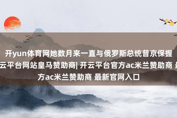 开yun体育网她数月来一直与俄罗斯总统普京保握平直联系-开云平台网站皇马赞助商| 开云平台官方ac米兰赞助商 最新官网入口