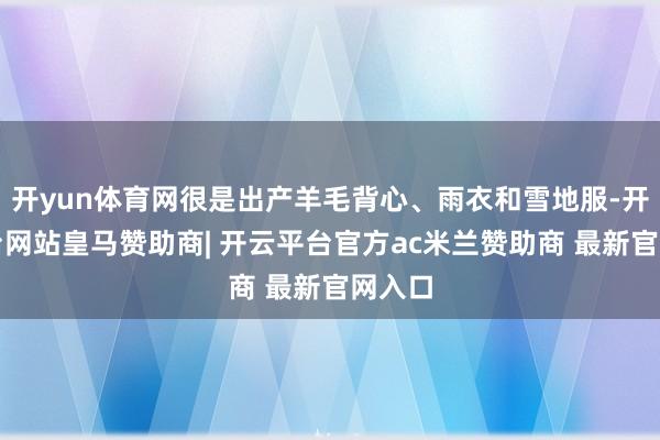 开yun体育网很是出产羊毛背心、雨衣和雪地服-开云平台网站皇马赞助商| 开云平台官方ac米兰赞助商 最新官网入口