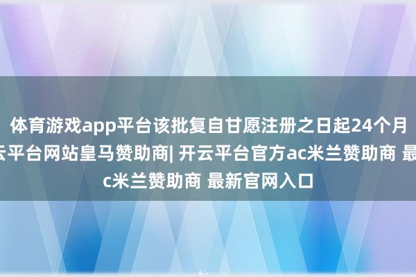 体育游戏app平台该批复自甘愿注册之日起24个月内有用-开云平台网站皇马赞助商| 开云平台官方ac米兰赞助商 最新官网入口