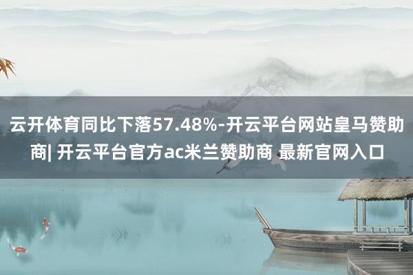 云开体育同比下落57.48%-开云平台网站皇马赞助商| 开云平台官方ac米兰赞助商 最新官网入口