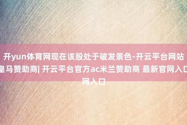开yun体育网现在该股处于破发景色-开云平台网站皇马赞助商| 开云平台官方ac米兰赞助商 最新官网入口