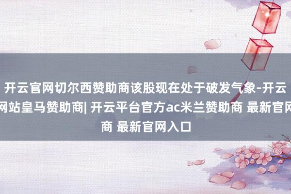 开云官网切尔西赞助商该股现在处于破发气象-开云平台网站皇马赞助商| 开云平台官方ac米兰赞助商 最新官网入口