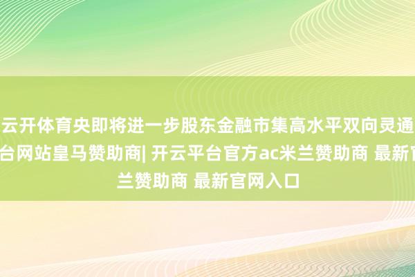 云开体育央即将进一步股东金融市集高水平双向灵通-开云平台网站皇马赞助商| 开云平台官方ac米兰赞助商 最新官网入口