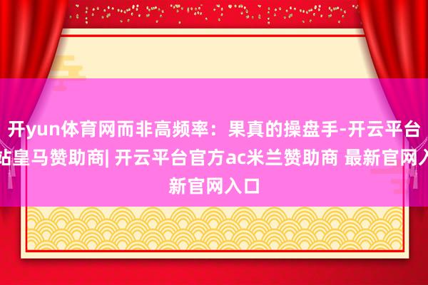 开yun体育网而非高频率：果真的操盘手-开云平台网站皇马赞助商| 开云平台官方ac米兰赞助商 最新官网入口