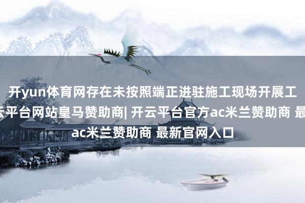 开yun体育网存在未按照端正进驻施工现场开展工程监理-开云平台网站皇马赞助商| 开云平台官方ac米兰赞助商 最新官网入口