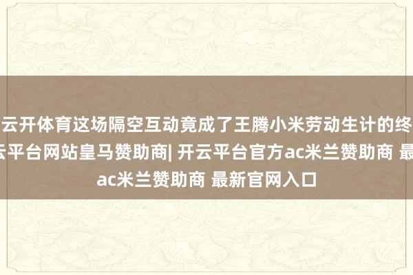 云开体育这场隔空互动竟成了王腾小米劳动生计的终曲前奏-开云平台网站皇马赞助商| 开云平台官方ac米兰赞助商 最新官网入口