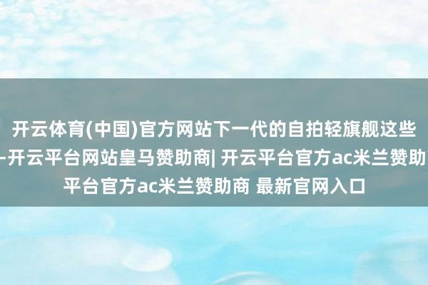 开云体育(中国)官方网站下一代的自拍轻旗舰这些应该会成为标配-开云平台网站皇马赞助商| 开云平台官方ac米兰赞助商 最新官网入口