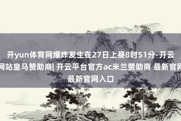 开yun体育网爆炸发生在27日上昼8时51分-开云平台网站皇马赞助商| 开云平台官方ac米兰赞助商 最新官网入口