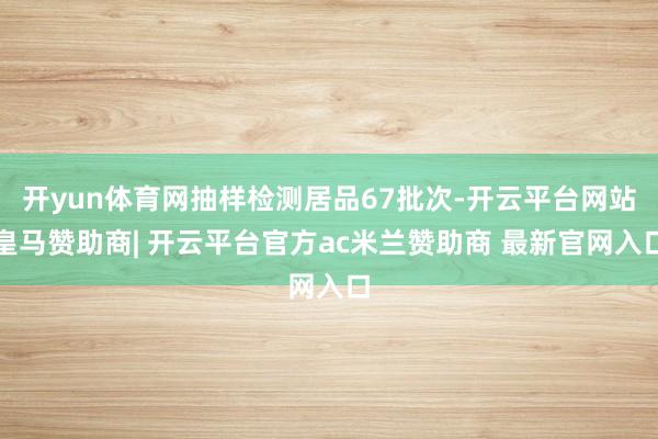 开yun体育网抽样检测居品67批次-开云平台网站皇马赞助商| 开云平台官方ac米兰赞助商 最新官网入口