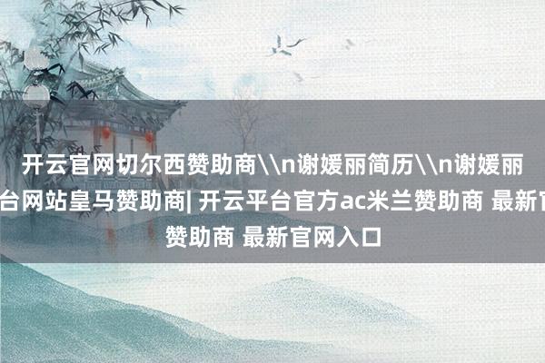 开云官网切尔西赞助商\n谢媛丽简历\n谢媛丽-开云平台网站皇马赞助商| 开云平台官方ac米兰赞助商 最新官网入口