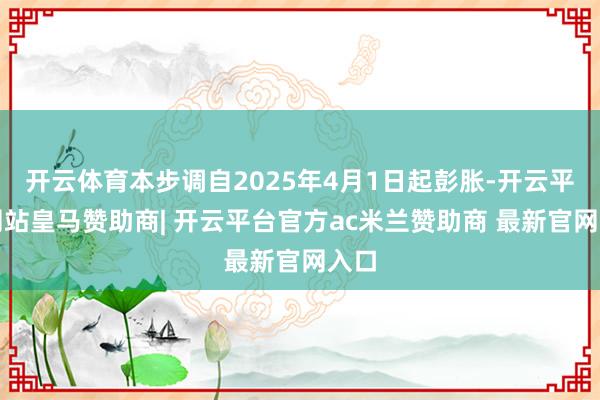 开云体育本步调自2025年4月1日起彭胀-开云平台网站皇马赞助商| 开云平台官方ac米兰赞助商 最新官网入口